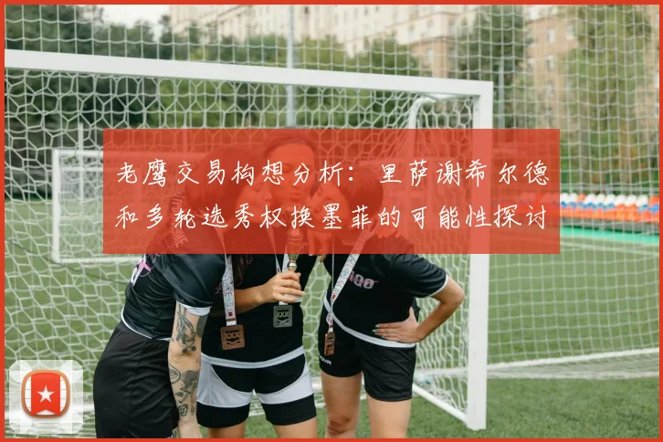 老鹰交易构想分析：里萨谢希尔德和多轮选秀权换墨菲的可能性探讨